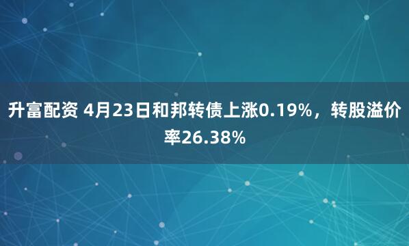 升富配资 4月23日和邦转债上涨0.19%，转股溢价率26.38%