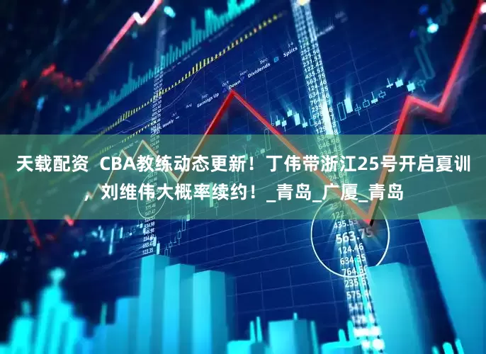 天载配资  CBA教练动态更新！丁伟带浙江25号开启夏训，刘维伟大概率续约！_青岛_广厦_青岛