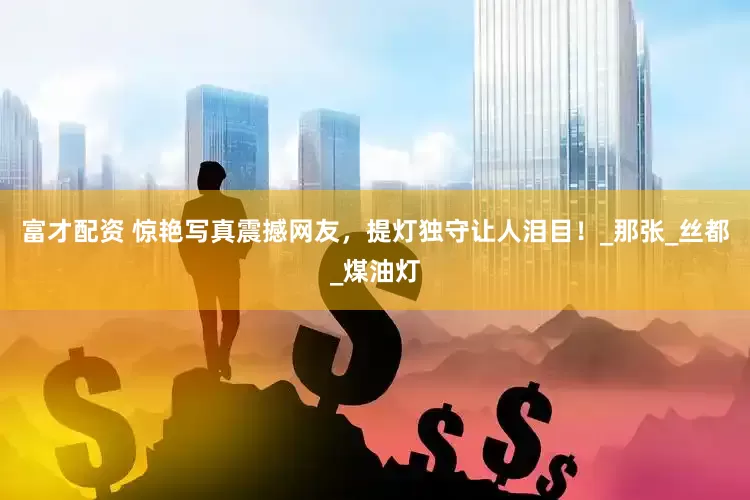 富才配资 惊艳写真震撼网友，提灯独守让人泪目！_那张_丝都_煤油灯