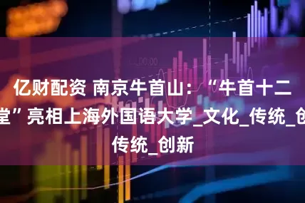 亿财配资 南京牛首山：“牛首十二讲堂”亮相上海外国语大学_文化_传统_创新