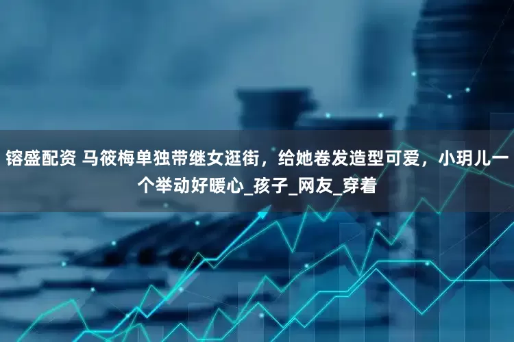 镕盛配资 马筱梅单独带继女逛街，给她卷发造型可爱，小玥儿一个举动好暖心_孩子_网友_穿着