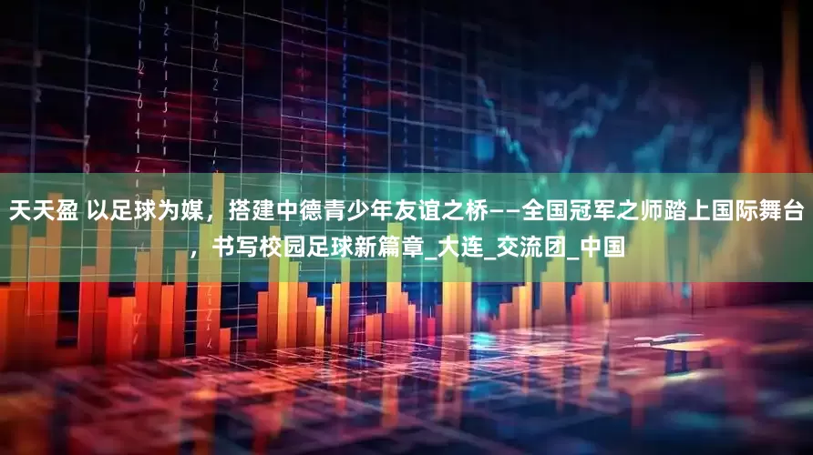 天天盈 以足球为媒，搭建中德青少年友谊之桥——全国冠军之师踏上国际舞台，书写校园足球新篇章_大连_交流团_中国