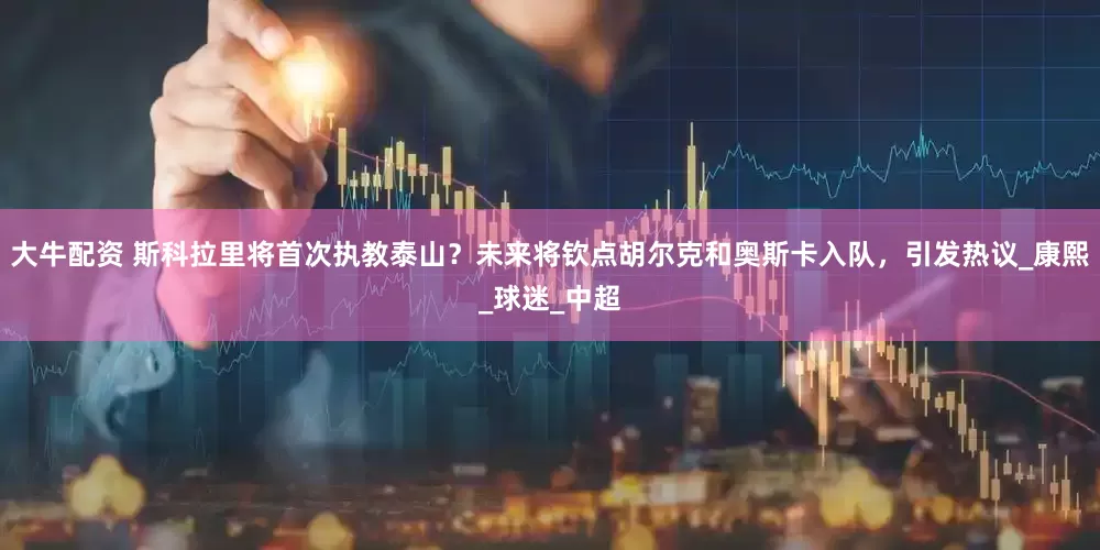 大牛配资 斯科拉里将首次执教泰山？未来将钦点胡尔克和奥斯卡入队，引发热议_康熙_球迷_中超