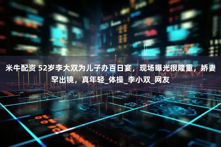 米牛配资 52岁李大双为儿子办百日宴，现场曝光很隆重，娇妻罕出镜，真年轻_体操_李小双_网友