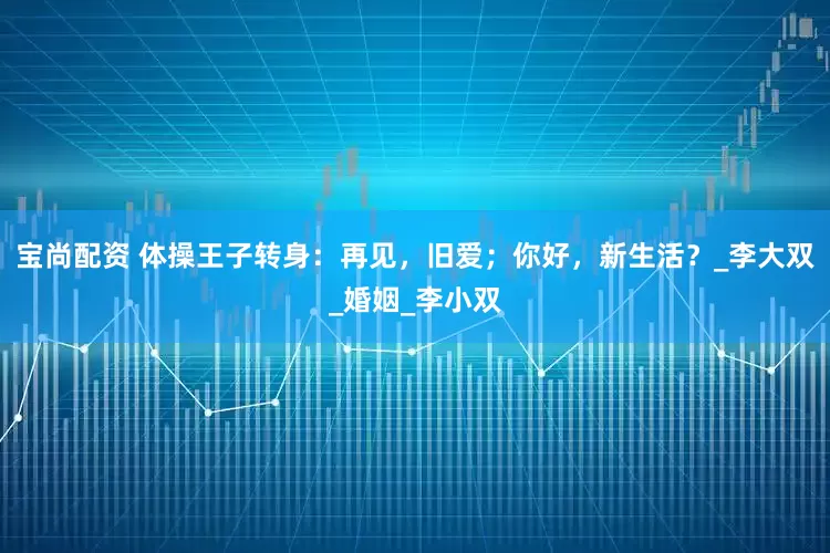 宝尚配资 体操王子转身：再见，旧爱；你好，新生活？_李大双_婚姻_李小双