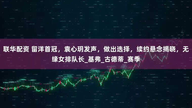 联华配资 留洋首冠，袁心玥发声，做出选择，续约悬念揭晓，无缘女排队长_基弗_古德蒂_赛季