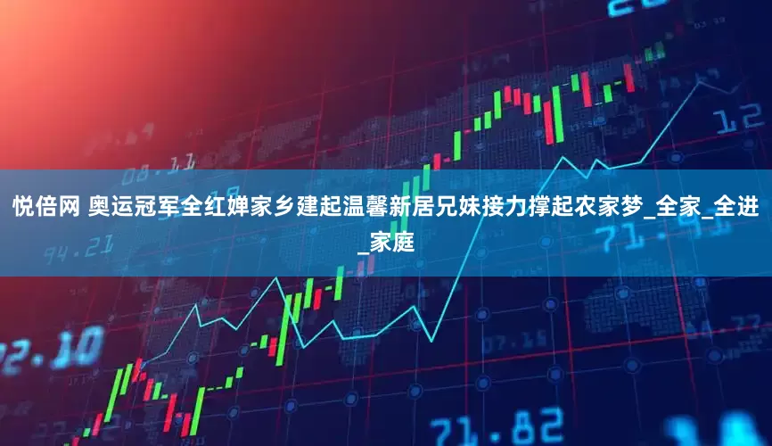 悦倍网 奥运冠军全红婵家乡建起温馨新居兄妹接力撑起农家梦_全家_全进_家庭