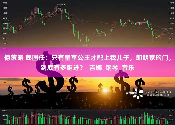 億策略 郎国任：只有皇室公主才配上我儿子，郎朗家的门，到底有多难进？_吉娜_钢琴_音乐