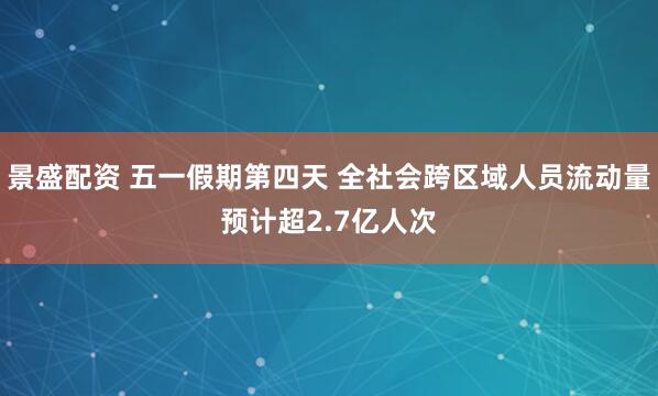 景盛配资 五一假期第四天 全社会跨区域人员流动量预计超2.7亿人次