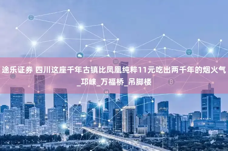 途乐证券 四川这座千年古镇比凤凰纯粹11元吃出两千年的烟火气_邛崃_万福桥_吊脚楼