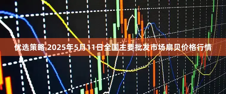 优选策略 2025年5月11日全国主要批发市场扇贝价格行情