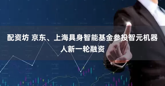 配资坊 京东、上海具身智能基金参投智元机器人新一轮融资