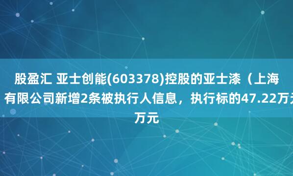 股盈汇 亚士创能(603378)控股的亚士漆（上海）有限公司新增2条被执行人信息，执行标的47.22万元