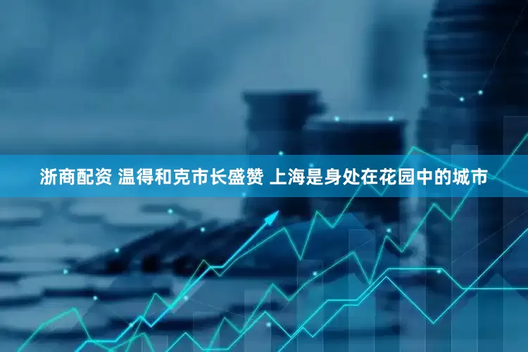 浙商配资 温得和克市长盛赞 上海是身处在花园中的城市