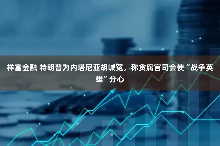 祥富金融 特朗普为内塔尼亚胡喊冤，称贪腐官司会使“战争英雄”分心