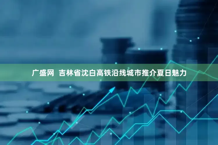 广盛网  吉林省沈白高铁沿线城市推介夏日魅力