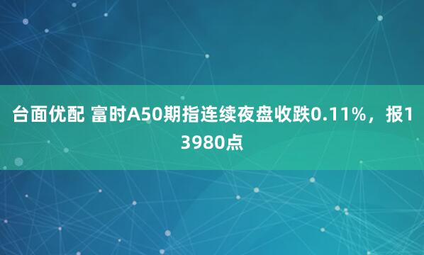 台面优配 富时A50期指连续夜盘收跌0.11%，报13980点