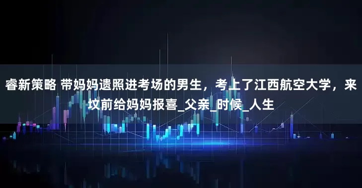 睿新策略 带妈妈遗照进考场的男生，考上了江西航空大学，来坟前给妈妈报喜_父亲_时候_人生