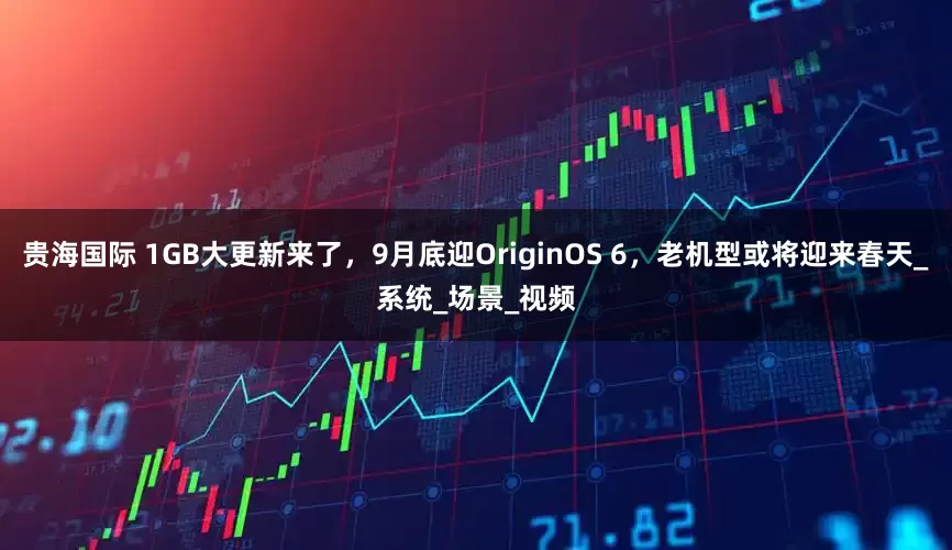 贵海国际 1GB大更新来了，9月底迎OriginOS 6，老机型或将迎来春天_系统_场景_视频