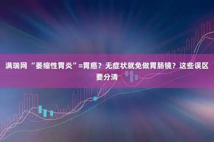 满瑞网 “萎缩性胃炎”=胃癌？无症状就免做胃肠镜？这些误区要分清