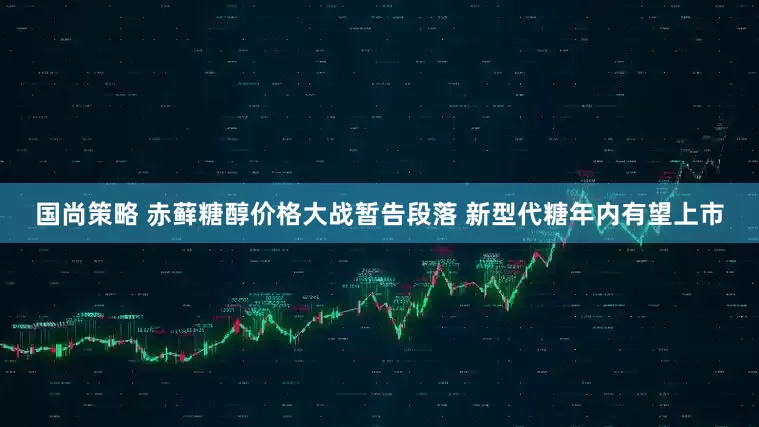 国尚策略 赤藓糖醇价格大战暂告段落 新型代糖年内有望上市