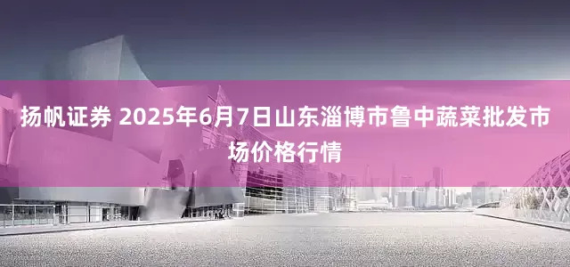 扬帆证券 2025年6月7日山东淄博市鲁中蔬菜批发市场价格行情