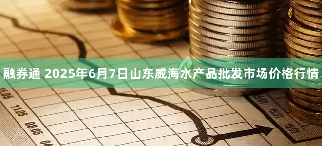 融券通 2025年6月7日山东威海水产品批发市场价格行情