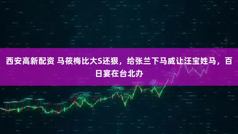 西安高新配资 马筱梅比大S还狠，给张兰下马威让汪宝姓马，百日宴在台北办