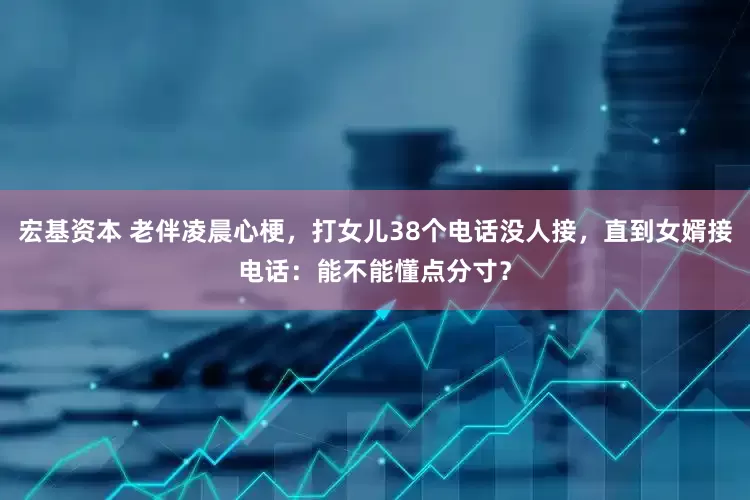 宏基资本 老伴凌晨心梗，打女儿38个电话没人接，直到女婿接电话：能不能懂点分寸？